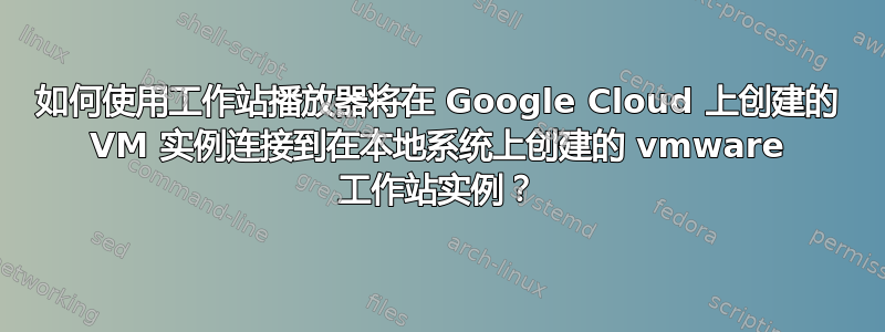 如何使用工作站播放器将在 Google Cloud 上创建的 VM 实例连接到在本地系统上创建的 vmware 工作站实例？