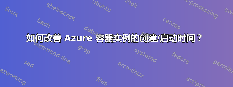 如何改善 Azure 容器实例的创建/启动时间？