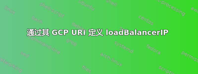 通过其 GCP URI 定义 loadBalancerIP