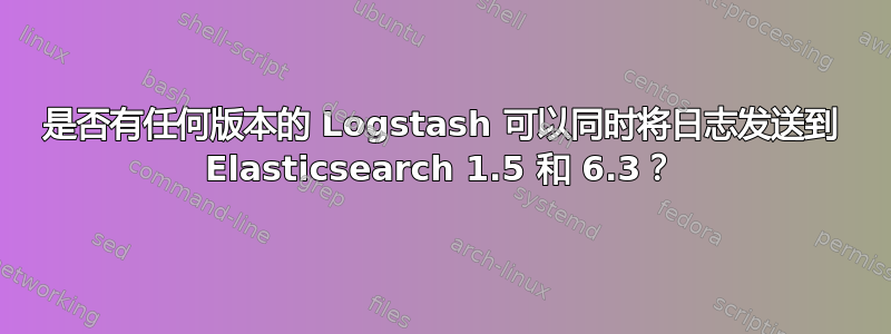 是否有任何版本的 Logstash 可以同时将日志发送到 Elasticsearch 1.5 和 6.3？