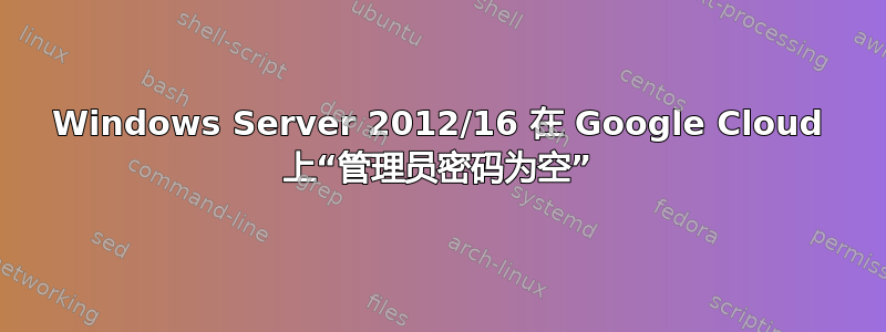 Windows Server 2012/16 在 Google Cloud 上“管理员密码为空”