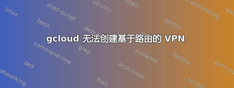 gcloud 无法创建基于路由的 VPN