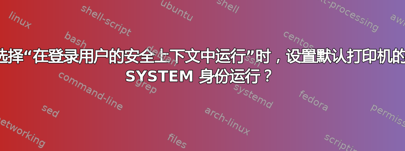 为什么当选择“在登录用户的安全上下文中运行”时，设置默认打印机的组策略以 SYSTEM 身份运行？