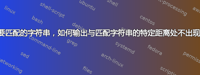 给定文件中要匹配的字符串，如何输出与匹配字符串的特定距离处不出现的特定行？