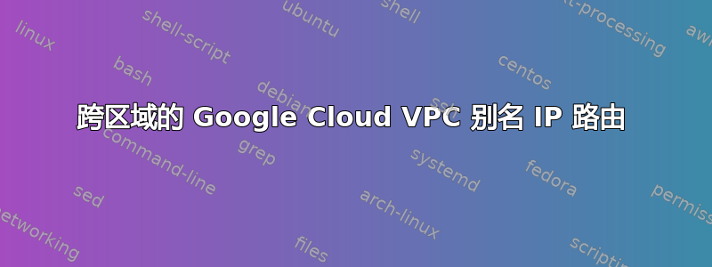 跨区域的 Google Cloud VPC 别名 IP 路由