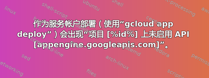 作为服务帐户部署（使用“gcloud app deploy”）会出现“项目 [%id%] 上未启用 API [appengine.googleapis.com]”。