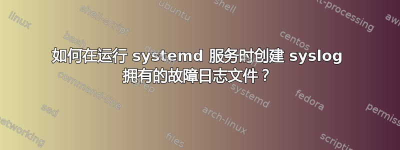 如何在运行 systemd 服务时创建 syslog 拥有的故障日志文件？