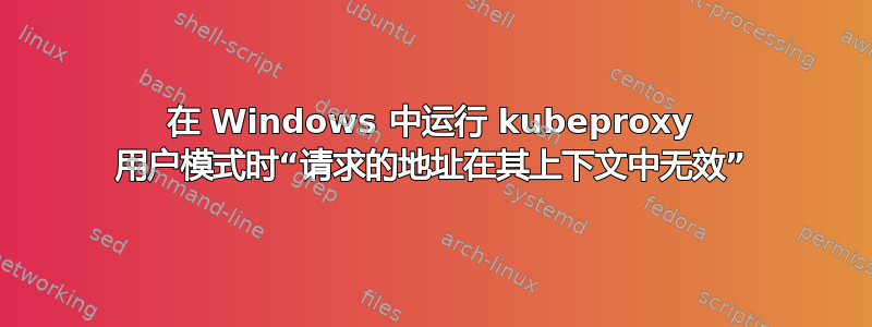 在 Windows 中运行 kubeproxy 用户模式时“请求的地址在其上下文中无效”