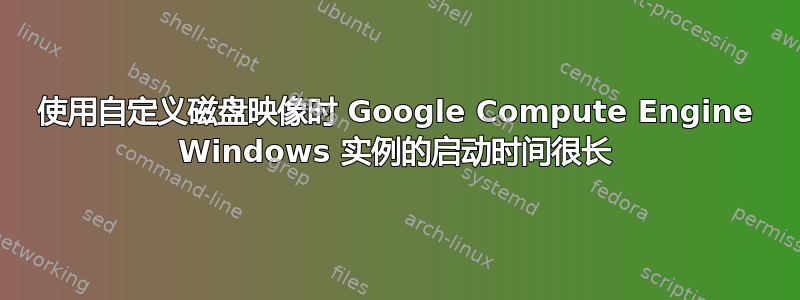 使用自定义磁盘映像时 Google Compute Engine Windows 实例的启动时间很长