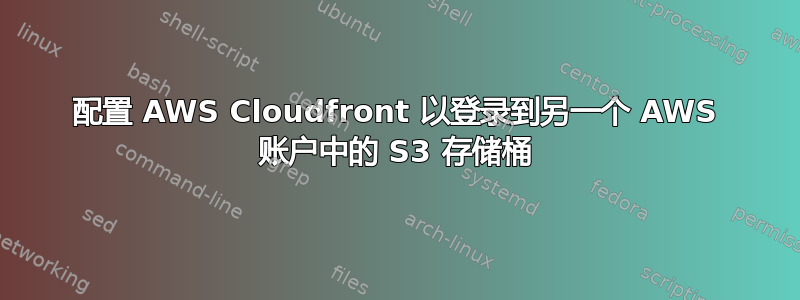 配置 AWS Cloudfront 以登录到另一个 AWS 账户中的 S3 存储桶