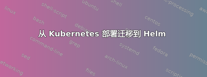 从 Kubernetes 部署迁移到 Helm