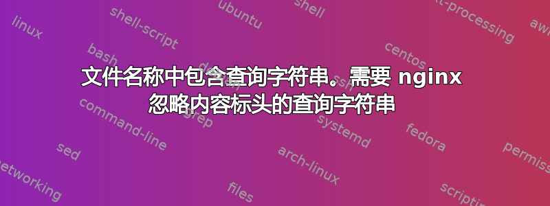 文件名称中包含查询字符串。需要 nginx 忽略内容标头的查询字符串