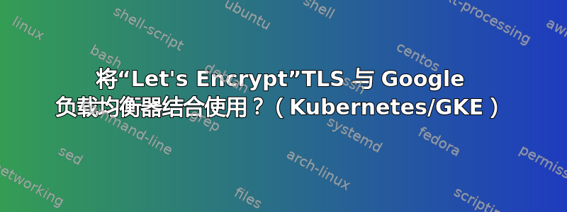 将“Let's Encrypt”TLS 与 Google 负载均衡器结合使用？（Kubernetes/GKE）