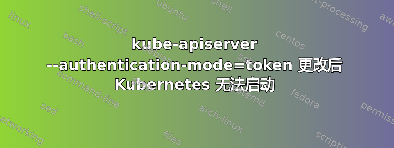 kube-apiserver --authentication-mode=token 更改后 Kubernetes 无法启动