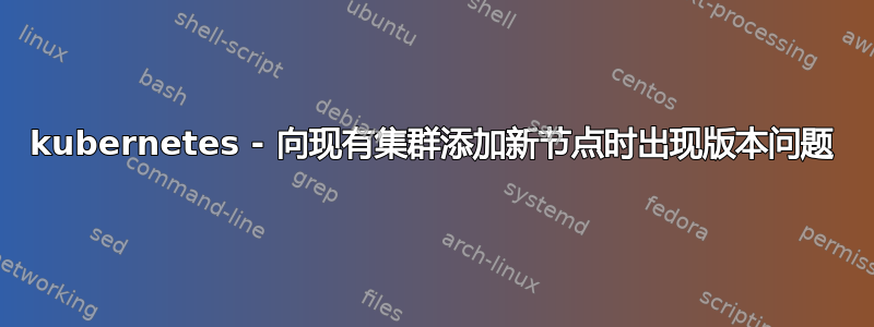 kubernetes - 向现有集群添加新节点时出现版本问题