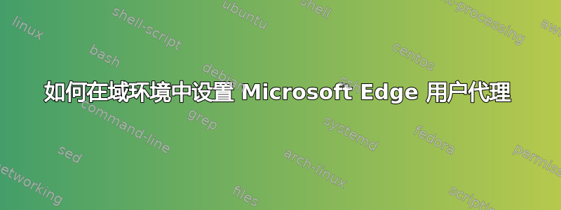 如何在域环境中设置 Microsoft Edge 用户代理