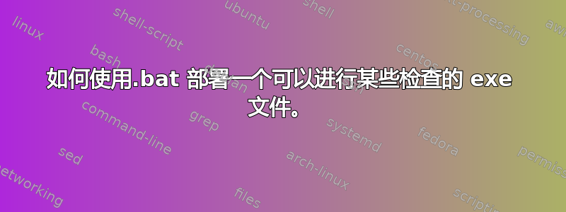 如何使用.bat 部署一个可以进行某些检查的 exe 文件。