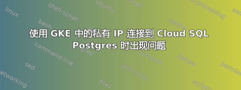 使用 GKE 中的私有 IP 连接到 Cloud SQL Postgres 时出现问题