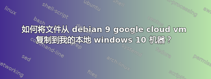 如何将文件从 debian 9 google cloud vm 复制到我的本地 windows 10 机器？