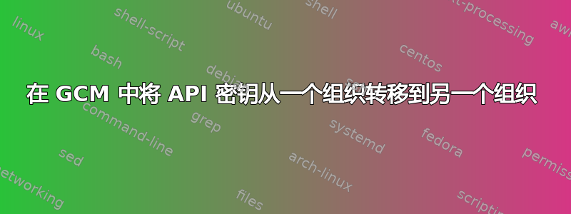 在 GCM 中将 API 密钥从一个组织转移到另一个组织