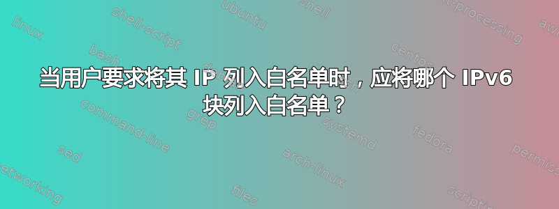 当用户要求将其 IP 列入白名单时，应将哪个 IPv6 块列入白名单？