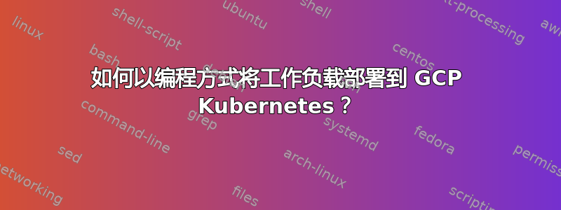 如何以编程方式将工作负载部署到 GCP Kubernetes？