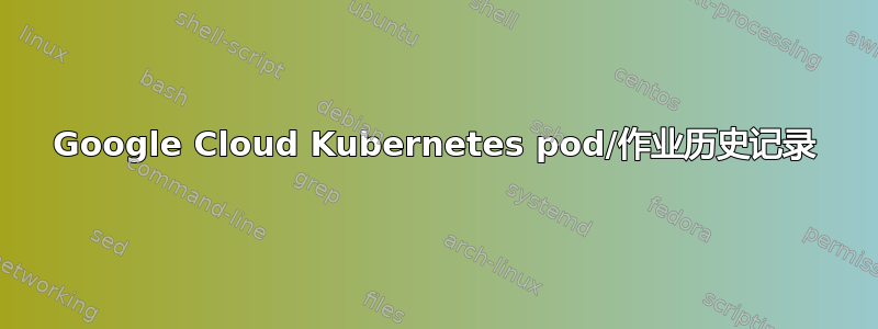 Google Cloud Kubernetes pod/作业历史记录