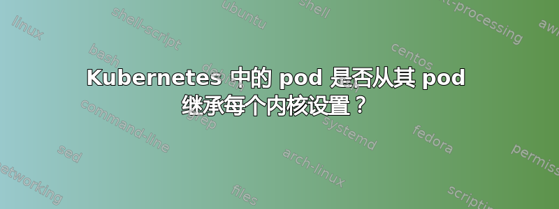 Kubernetes 中的 pod 是否从其 pod 继承每个内核设置？