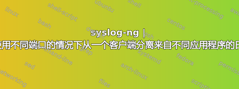 syslog-ng | 如何在不使用不同端口的情况下从一个客户端分离来自不同应用程序的日志？？？