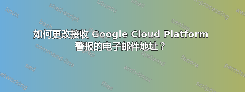 如何更改接收 Google Cloud Platform 警报的电子邮件地址？