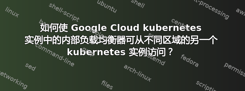 如何使 Google Cloud kubernetes 实例中的内部负载均衡器可从不同区域的另一个 kubernetes 实例访问？