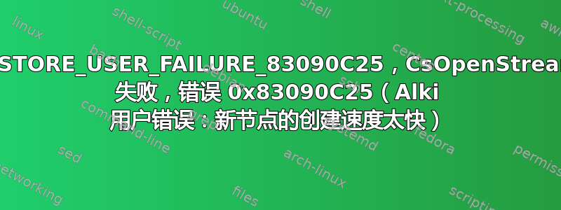 E_STORE_USER_FAILURE_83090C25，CsOpenStream 失败，错误 0x83090C25（Alki 用户错误：新节点的创建速度太快）