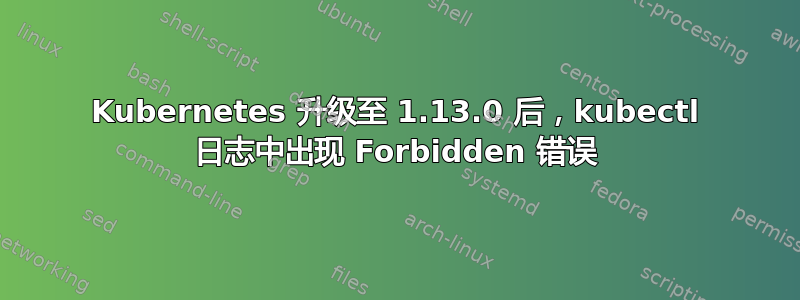 Kubernetes 升级至 1.13.0 后，kubectl 日志中出现 Forbidden 错误