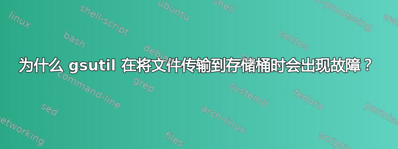 为什么 gsutil 在将文件传输到存储桶时会出现故障？