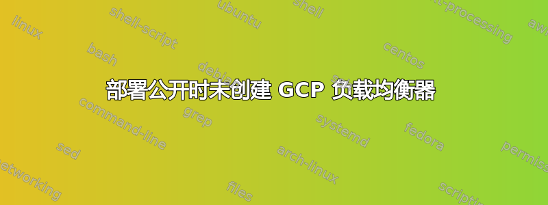 部署公开时未创建 GCP 负载均衡器