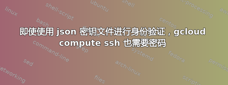 即使使用 json 密钥文件进行身份验证，gcloud compute ssh 也需要密码