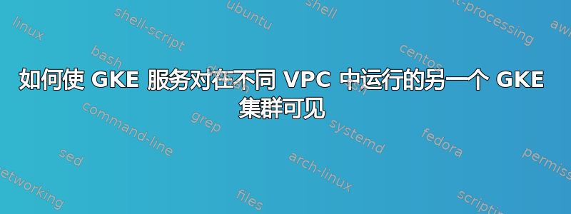 如何使 GKE 服务对在不同 VPC 中运行的另一个 GKE 集群可见