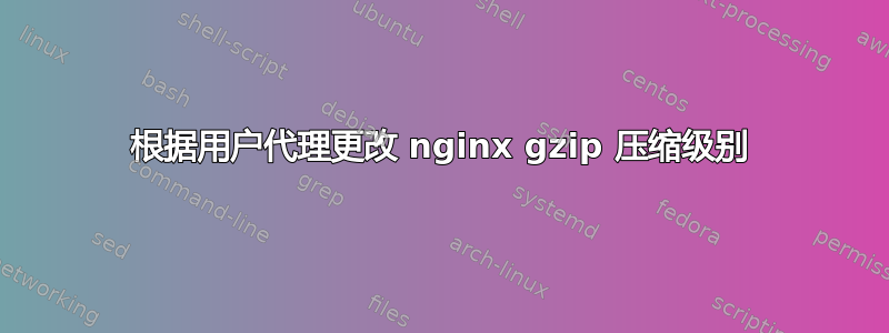 根据用户代理更改 nginx gzip 压缩级别