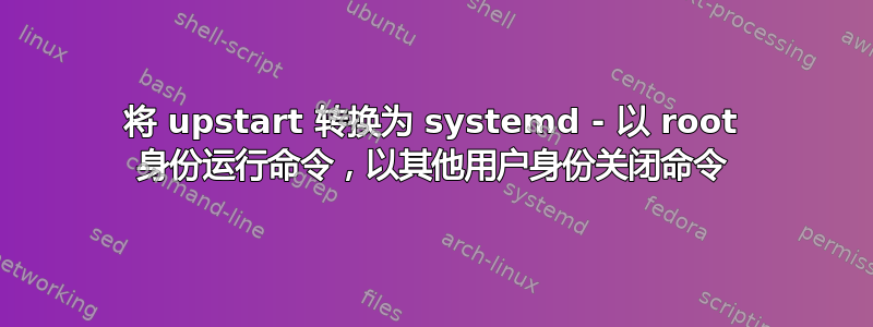 将 upstart 转换为 systemd - 以 root 身份运行命令，以其他用户身份关闭命令