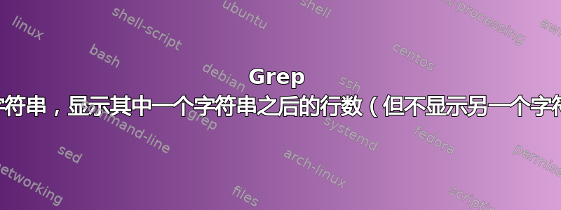 Grep 多个字符串，显示其中一个字符串之后的行数（但不显示另一个字符串）