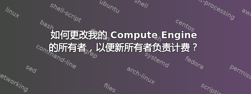 如何更改我的 Compute Engine 的所有者，以便新所有者负责计费？