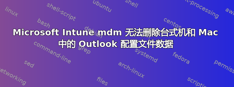 Microsoft Intune mdm 无法删除台式机和 Mac 中的 Outlook 配置文件数据