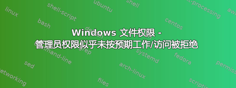 Windows 文件权限 - 管理员权限似乎未按预期工作/访问被拒绝