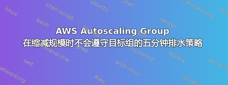 AWS Autoscaling Group 在缩减规模时不会遵守目标组的五分钟排水策略