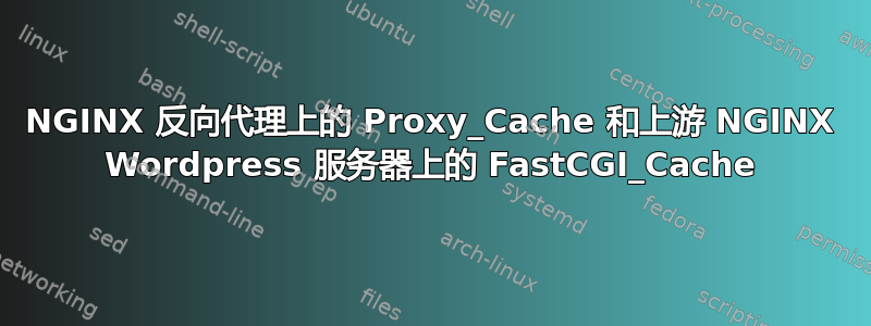 NGINX 反向代理上的 Proxy_Cache 和上游 NGINX Wordpress 服务器上的 FastCGI_Cache