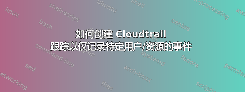 如何创建 Cloudtrail 跟踪以仅记录特定用户/资源的事件