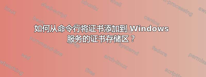 如何从命令行将证书添加到 Windows 服务的证书存储区？