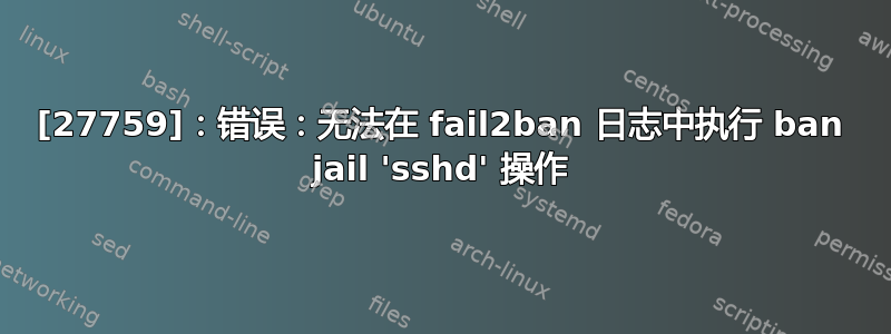 [27759]：错误：无法在 fail2ban 日志中执行 ban jail 'sshd' 操作