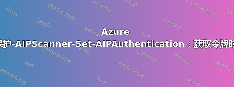 Azure 信息保护-AIPScanner-Set-AIPAuthentication：获取令牌时出错