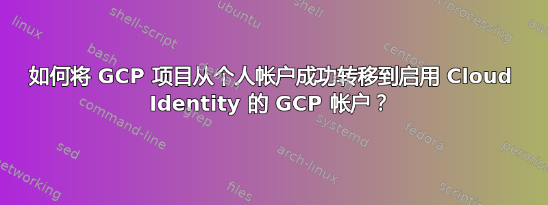 如何将 GCP 项目从个人帐户成功转移到启用 Cloud Identity 的 GCP 帐户？